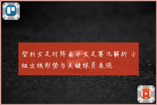 智利女足对阵南非女足赛况解析 小组出线形势与关键球员表现