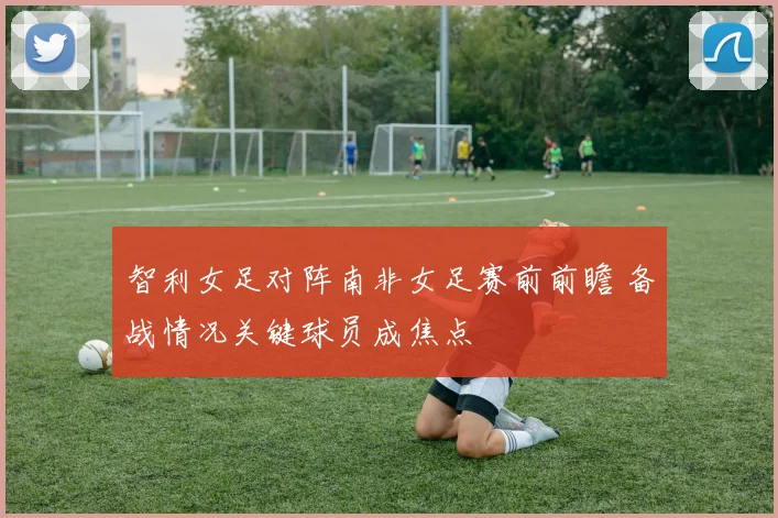 智利女足对阵南非女足赛前前瞻 备战情况关键球员成焦点