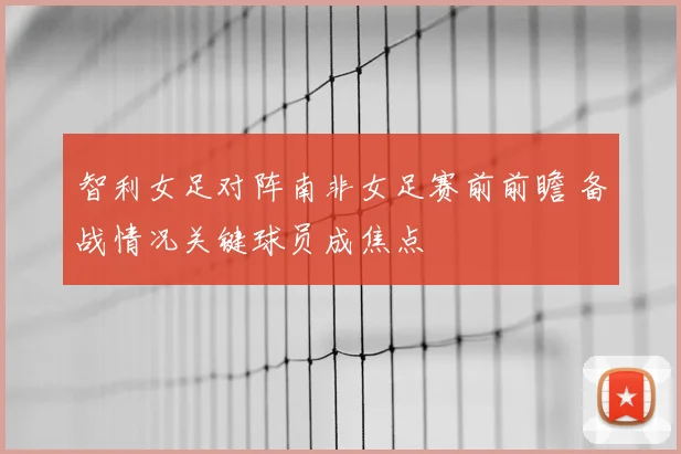 智利女足对阵南非女足赛前前瞻 备战情况关键球员成焦点