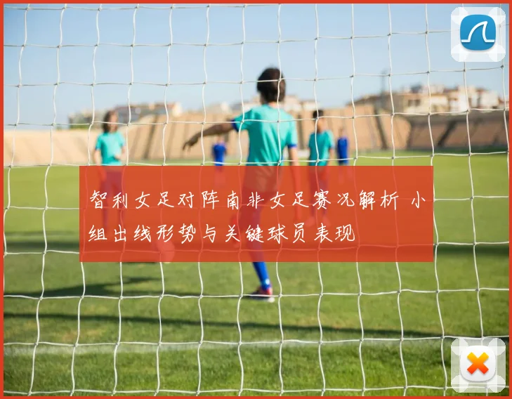 智利女足对阵南非女足赛况解析 小组出线形势与关键球员表现